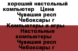 хороший настольный компьютер › Цена ­ 7 000 - Чувашия респ., Чебоксары г. Компьютеры и игры » Настольные компьютеры   . Чувашия респ.,Чебоксары г.